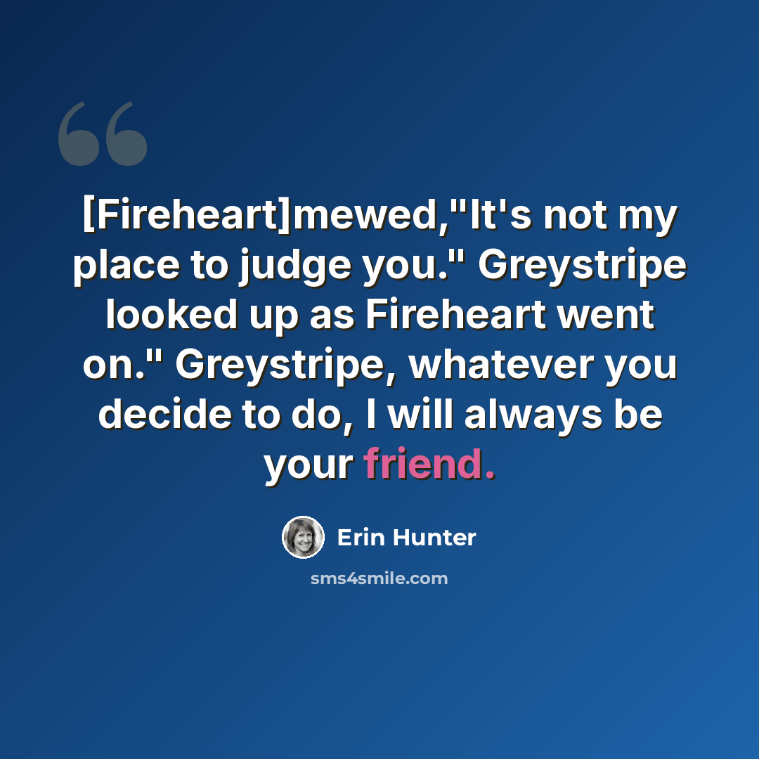 “[Fireheart]mewed,"It's not my place to judge you." Greystripe looked up as Fireheart went on." Greystripe, whatever you decide to do, I will always be your friend.” quote by Erin Hunter
