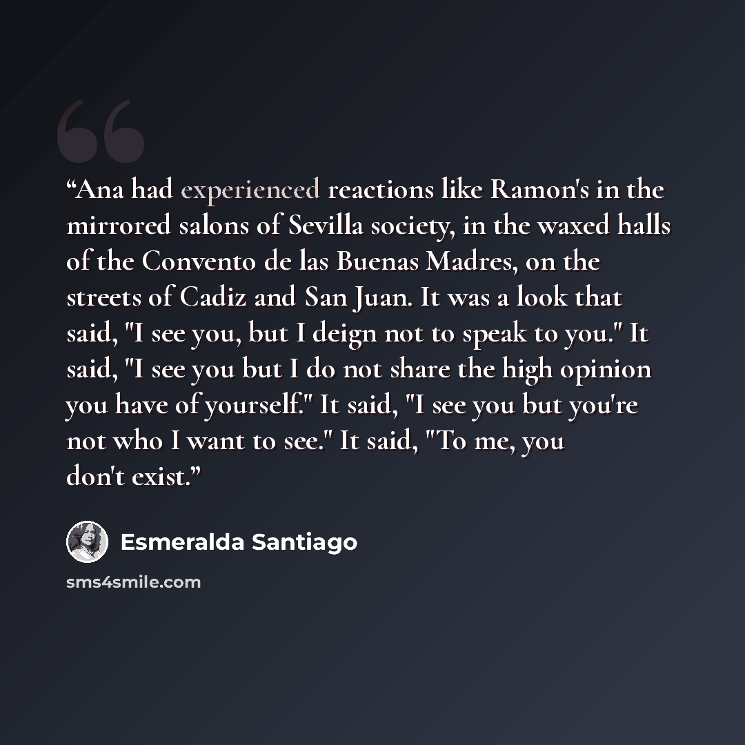 “Ana had experienced reactions like Ramon's in the mirrored salons of Sevilla society, in the waxed halls of the Convento de las Buenas Madres, on the streets of Cadiz and San Juan. It was a look that said, "I see you, but I deign not to speak to you." It said, "I see you but I do not share the…” quote by Esmeralda Santiago