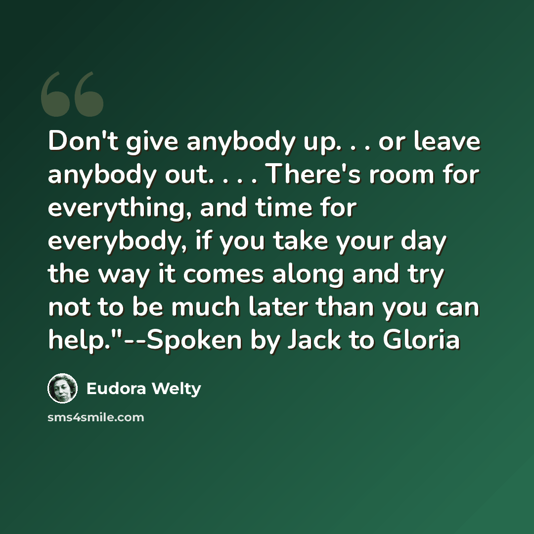 “Don't give anybody up. . . or leave anybody out. . . . There's room for everything, and time for everybody, if you take your day the way it comes along and try not to be much later than you can help."--Spoken by Jack to Gloria” quote by Eudora Welty