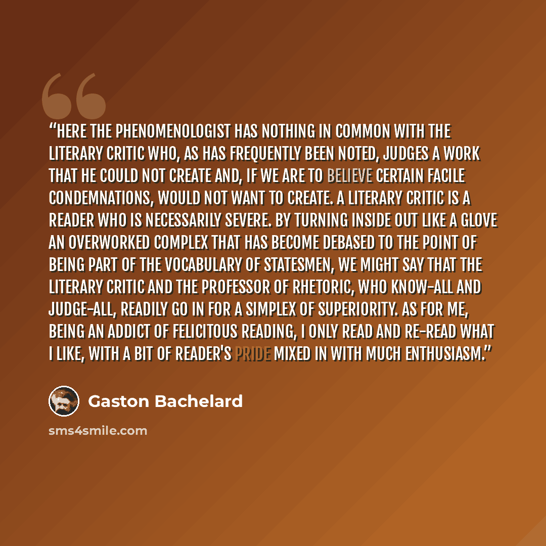 “Here the phenomenologist has nothing in common with the literary critic who, as has frequently been noted, judges a work that he could not create and, if we are to believe certain facile condemnations, would not want to create. A literary critic is a reader who is necessarily severe. By turning…” quote by Gaston Bachelard