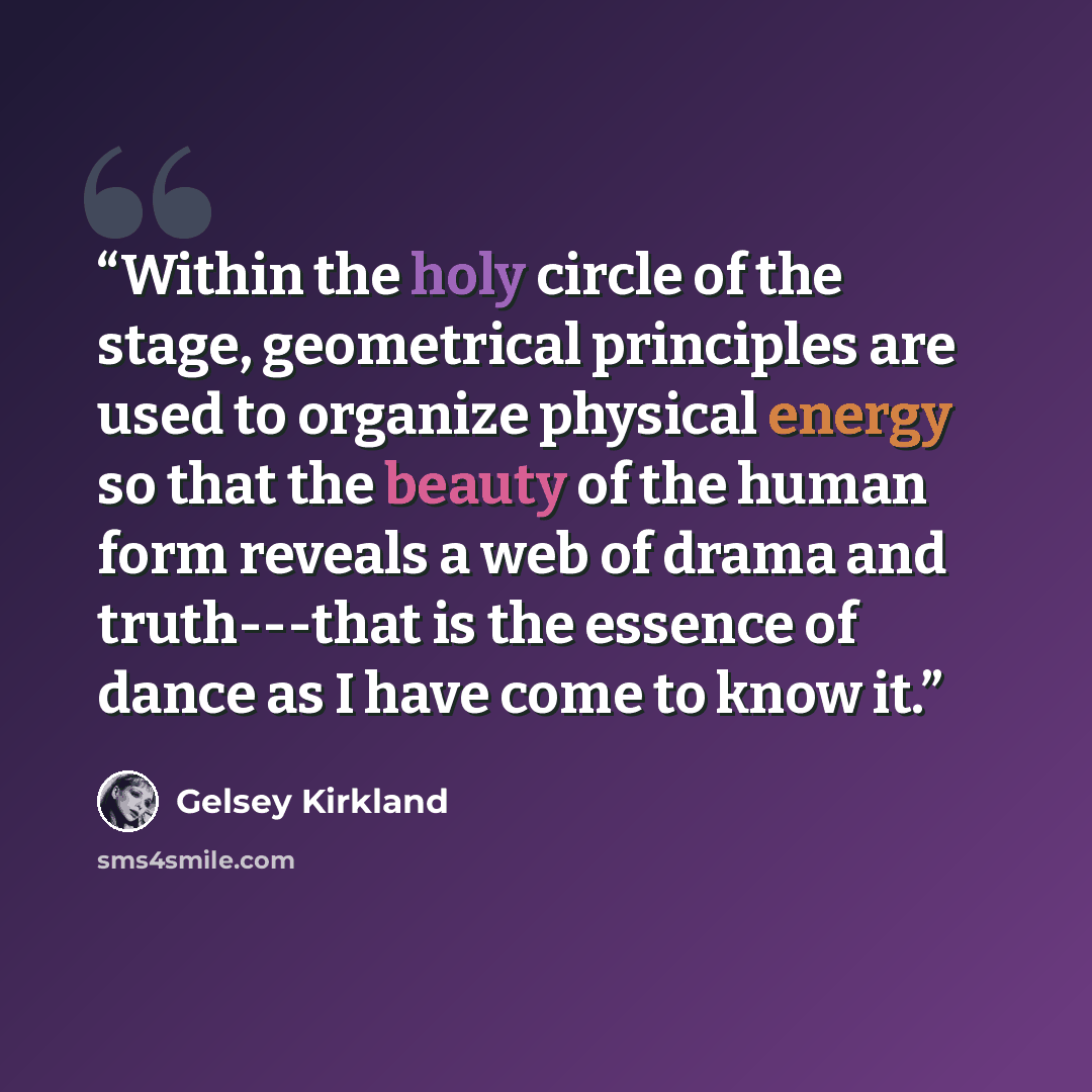 “Within the holy circle of the stage, geometrical principles are used to organize physical energy so that the beauty of the human form reveals a web of drama and truth---that is the essence of dance as I have come to know it.” quote by Gelsey Kirkland