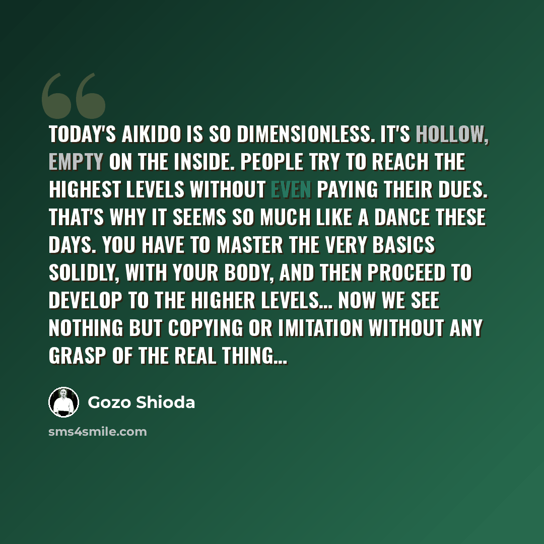 “Today's aikido is so dimensionless. It's hollow, empty on the inside. People try to reach the highest levels without even paying their dues. That's why it seems so much like a dance these days. You have to master the very basics solidly, with your body, and then proceed to develop to the higher…” quote by Gozo Shioda