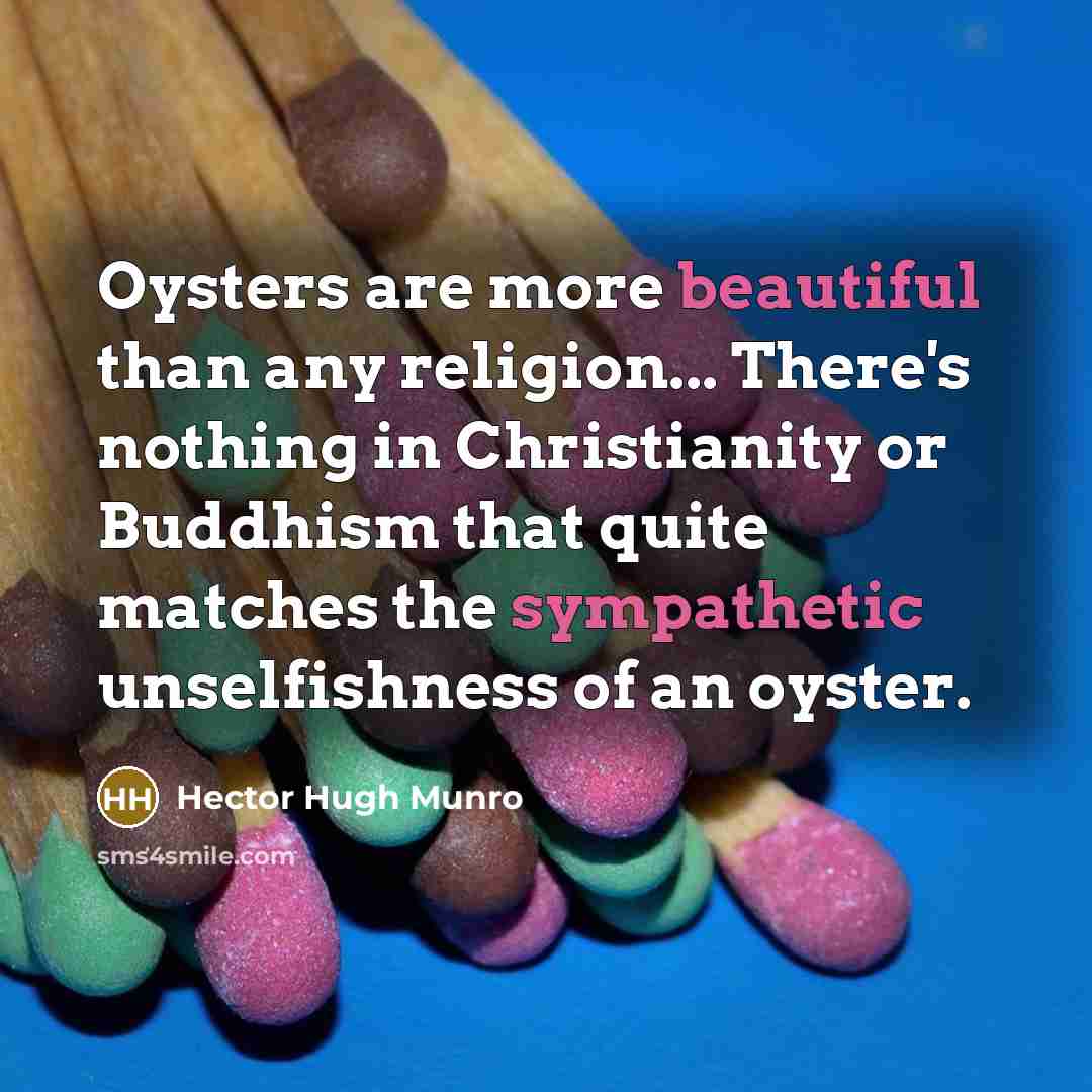“Oysters are more beautiful than any religion... There's nothing in Christianity or Buddhism that quite matches the sympathetic unselfishness of an oyster.” quote by Hector Hugh Munro