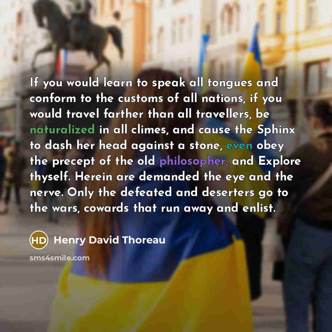 “If you would learn to speak all tongues and conform to the customs of all nations, if you would travel farther than all travellers, be naturalized in all climes, and cause the Sphinx to dash her head against a stone, even obey the precept of the old philosopher, and Explore thyself. Herein are…” quote by Henry David Thoreau