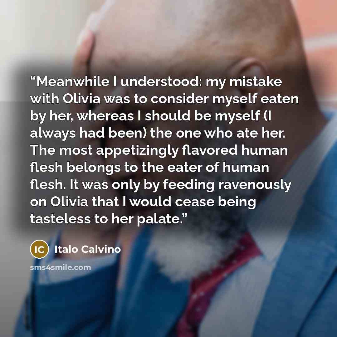 “Meanwhile I understood: my mistake with Olivia was to consider myself eaten by her, whereas I should be myself (I always had been) the one who ate her. The most appetizingly flavored human flesh belongs to the eater of human flesh. It was only by feeding ravenously on Olivia that I would cease…” quote by Italo Calvino