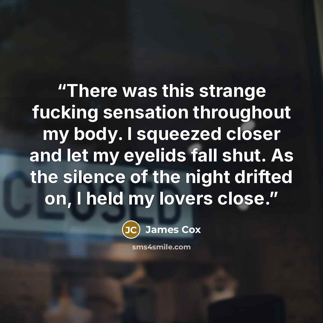 “There was this strange fucking sensation throughout my body. I squeezed closer and let my eyelids fall shut. As the silence of the night drifted on, I held my lovers close.” quote by James Cox