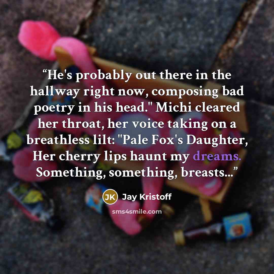 “He's probably out there in the hallway right now, composing bad poetry in his head." Michi cleared her throat, her voice taking on a breathless lilt: "Pale Fox's Daughter, Her cherry lips haunt my dreams. Something, something, breasts...” quote by Jay Kristoff