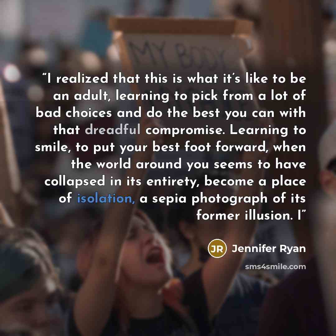 “I realized that this is what it’s like to be an adult, learning to pick from a lot of bad choices and do the best you can with that dreadful compromise. Learning to smile, to put your best foot forward, when the world around you seems to have collapsed in its entirety, become a place of isolation…” quote by Jennifer Ryan
