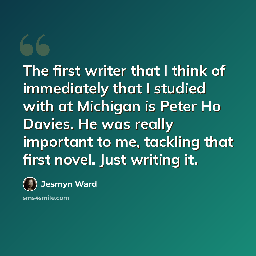 “The first writer that I think of immediately that I studied with at Michigan is Peter Ho Davies. He was really important to me, tackling that first novel. Just writing it.” quote by Jesmyn Ward