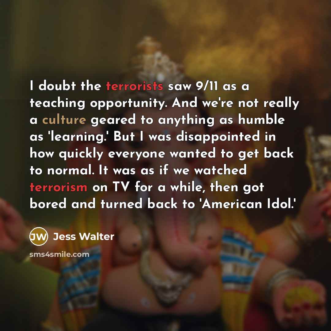 “I doubt the terrorists saw 9/11 as a teaching opportunity. And we're not really a culture geared to anything as humble as 'learning.' But I was disappointed in how quickly everyone wanted to get back to normal. It was as if we watched terrorism on TV for a while, then got bored and turned back to…” quote by Jess Walter