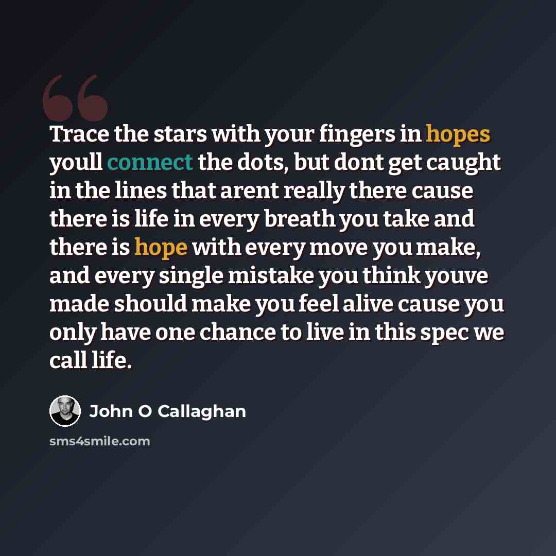 “Trace the stars with your fingers in hopes youll connect the dots, but dont get caught in the lines that arent really there cause there is life in every breath you take and there is hope with every move you make, and every single mistake you think youve made should make you feel alive cause you…” quote by John O Callaghan