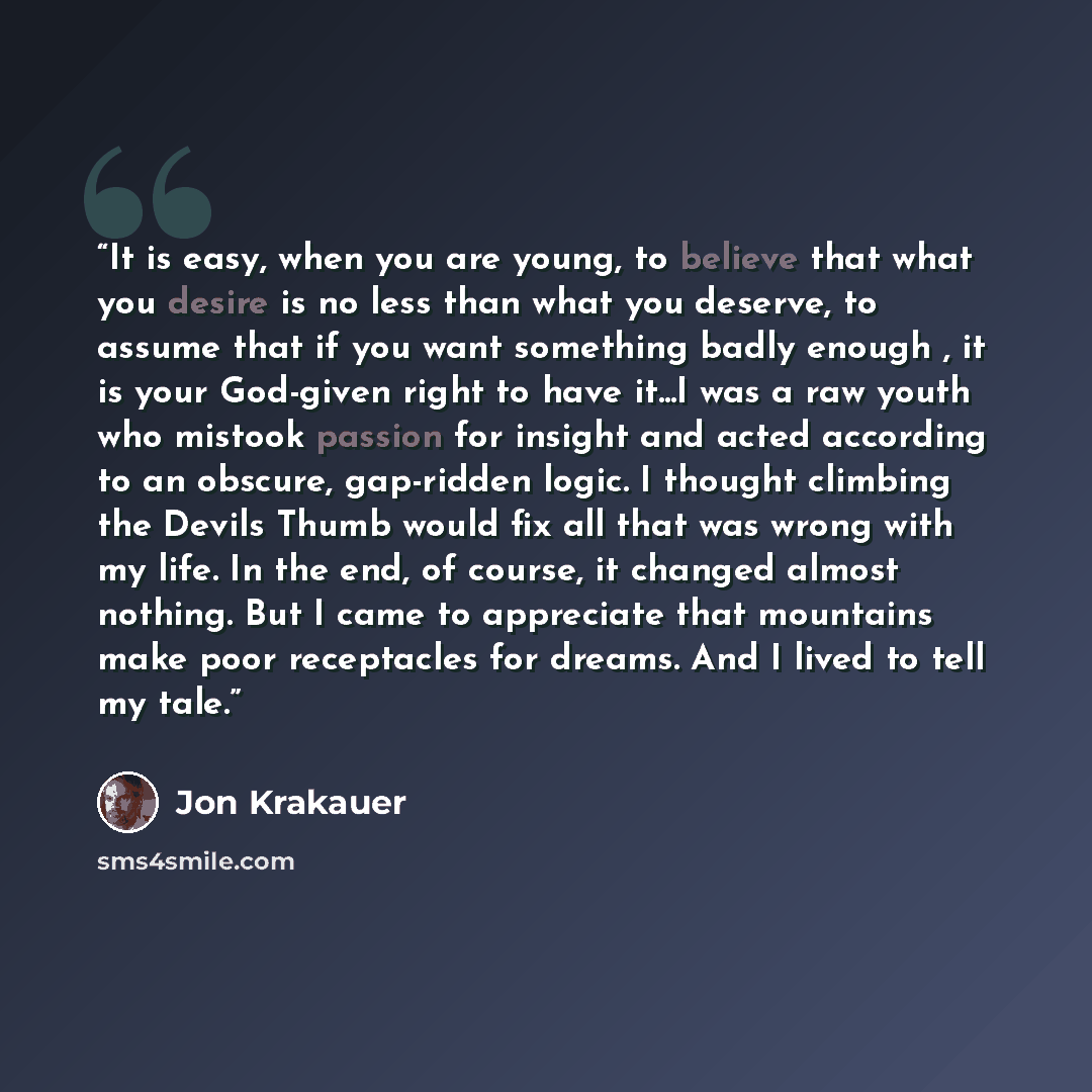 “It is easy, when you are young, to believe that what you desire is no less than what you deserve, to assume that if you want something badly enough , it is your God-given right to have it...I was a raw youth who mistook passion for insight and acted according to an obscure, gap-ridden logic. I…” quote by Jon Krakauer