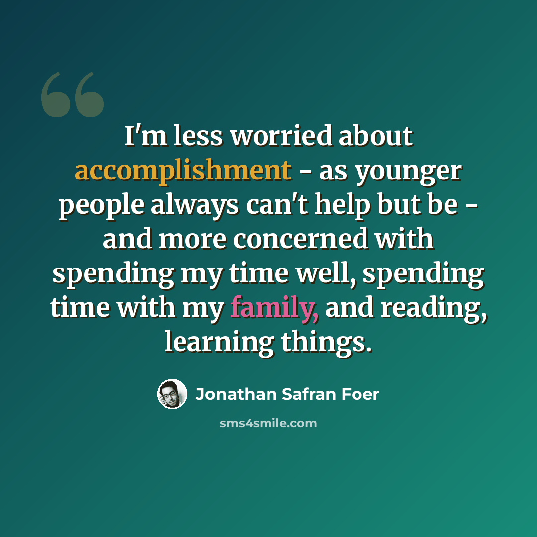 “I'm less worried about accomplishment - as younger people always can't help but be - and more concerned with spending my time well, spending time with my family, and reading, learning things.” quote by Jonathan Safran Foer