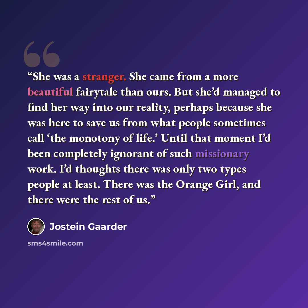 “She was a stranger. She came from a more beautiful fairytale than ours. But she’d managed to find her way into our reality, perhaps because she was here to save us from what people sometimes call ‘the monotony of life.’ Until that moment I’d been completely ignorant of such missionary work. I’d…” quote by Jostein Gaarder
