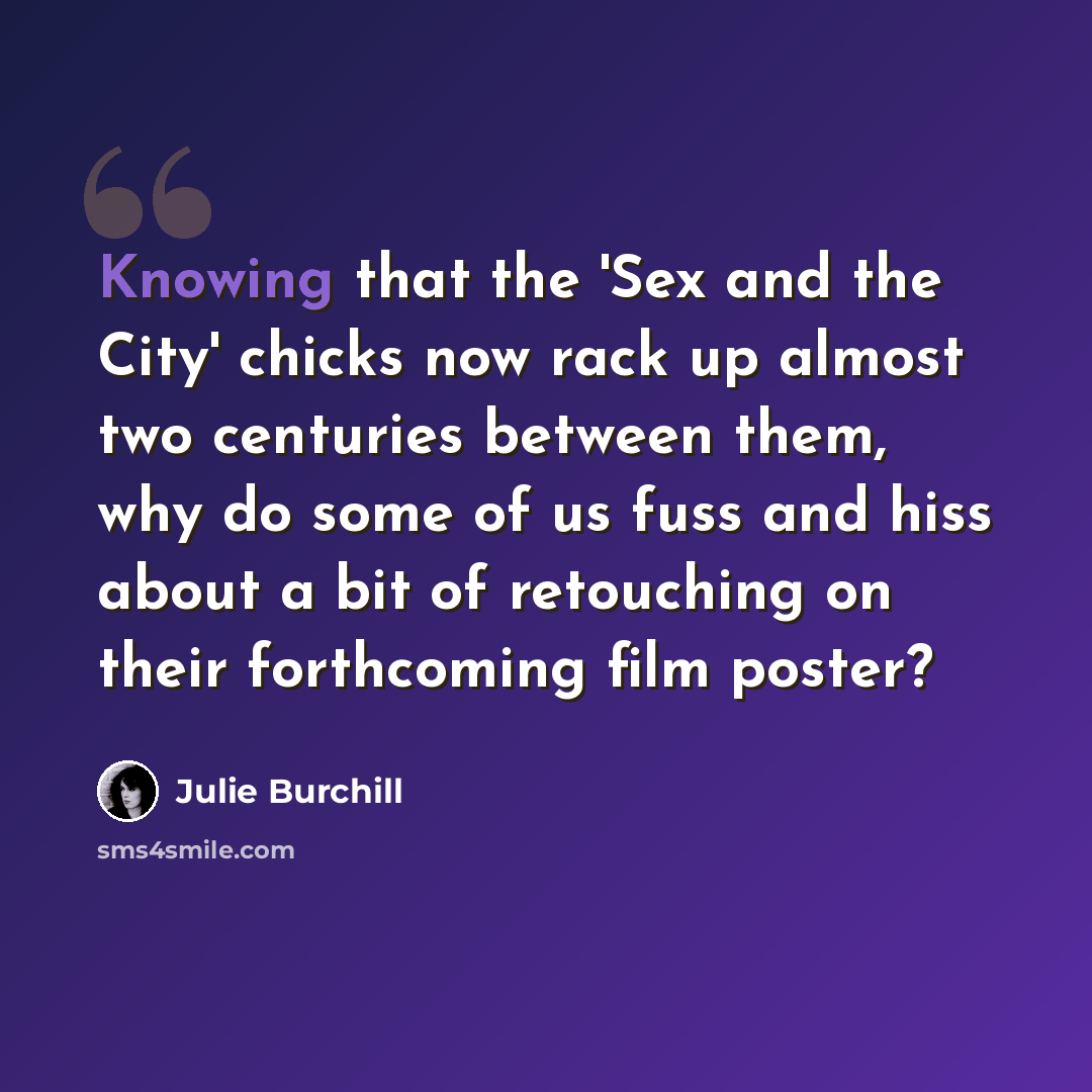 “Knowing that the 'Sex and the City' chicks now rack up almost two centuries between them, why do some of us fuss and hiss about a bit of retouching on their forthcoming film poster?” quote by Julie Burchill
