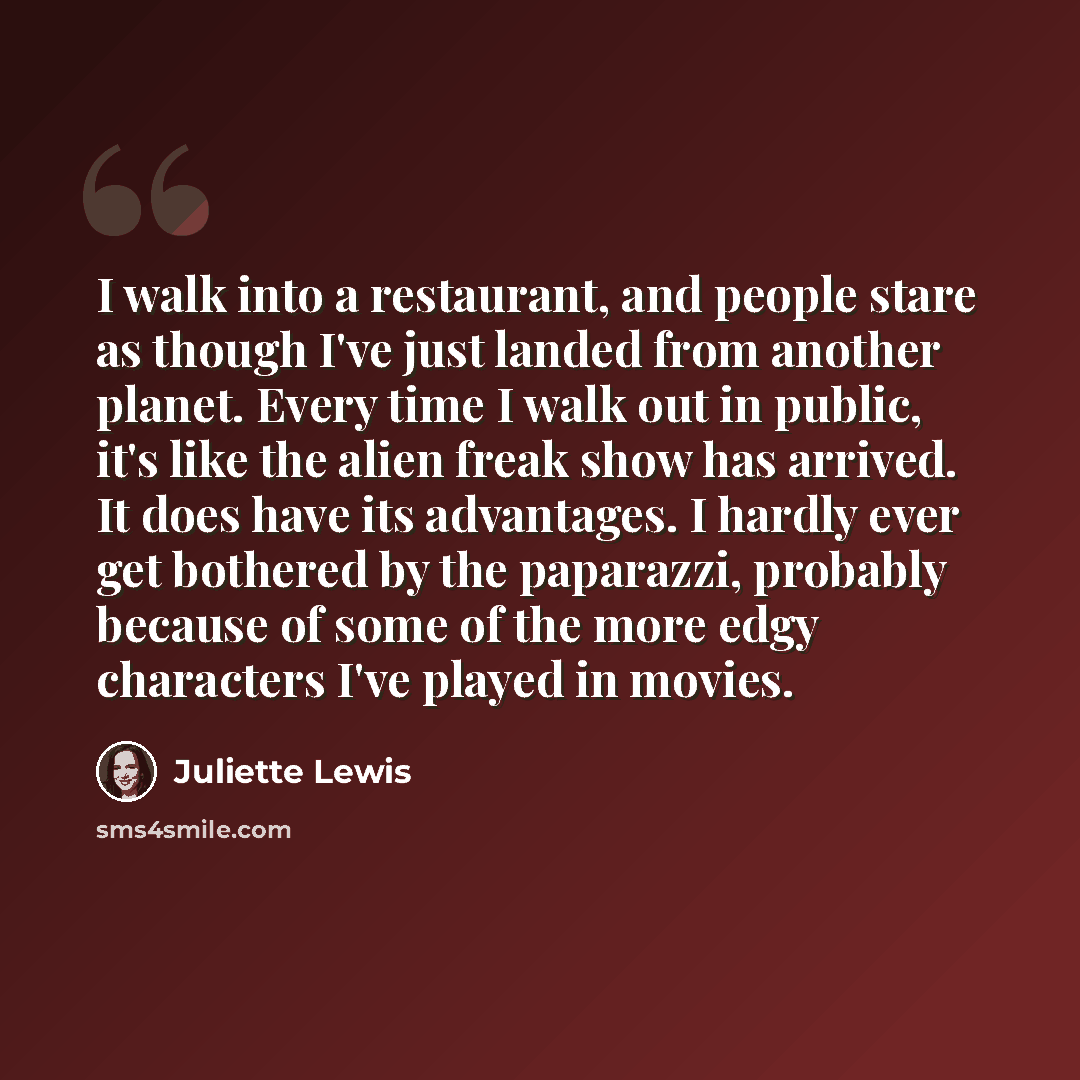 “I walk into a restaurant, and people stare as though I've just landed from another planet. Every time I walk out in public, it's like the alien freak show has arrived. It does have its advantages. I hardly ever get bothered by the paparazzi, probably because of some of the more edgy characters…” quote by Juliette Lewis