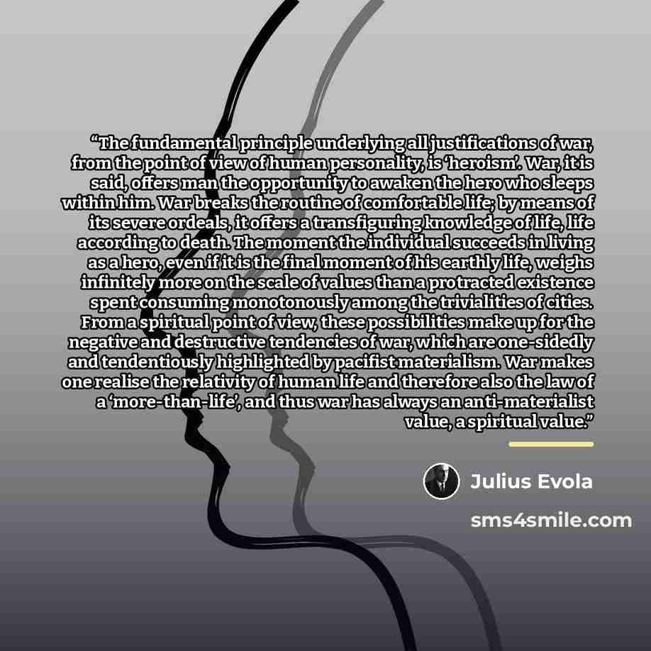 “The fundamental principle underlying all justifications of war, from the point of view of human personality, is ‘heroism’. War, it is said, offers man the opportunity to awaken the hero who sleeps within him. War breaks the routine of comfortable life; by means of its severe ordeals, it offers a…” quote by Julius Evola