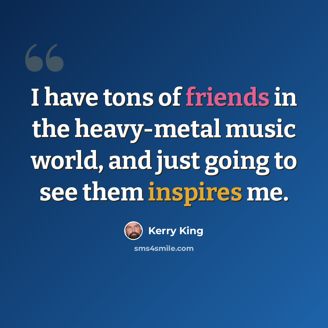 “I have tons of friends in the heavy-metal music world, and just going to see them inspires me.” quote by Kerry King