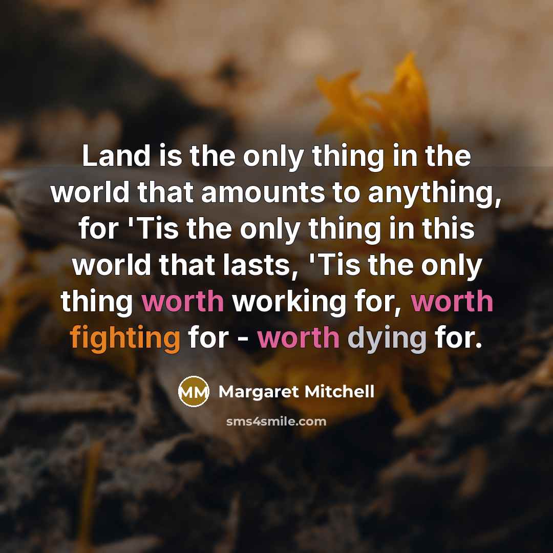 “Land is the only thing in the world that amounts to anything, for 'Tis the only thing in this world that lasts, 'Tis the only thing worth working for, worth fighting for - worth dying for.” quote by Margaret Mitchell