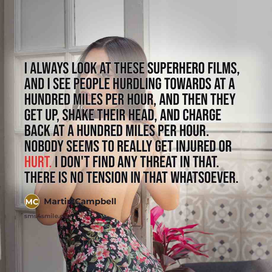 “I always look at these superhero films, and I see people hurdling towards at a hundred miles per hour, and then they get up, shake their head, and charge back at a hundred miles per hour. Nobody seems to really get injured or hurt. I don't find any threat in that. There is no tension in that…” quote by Martin Campbell