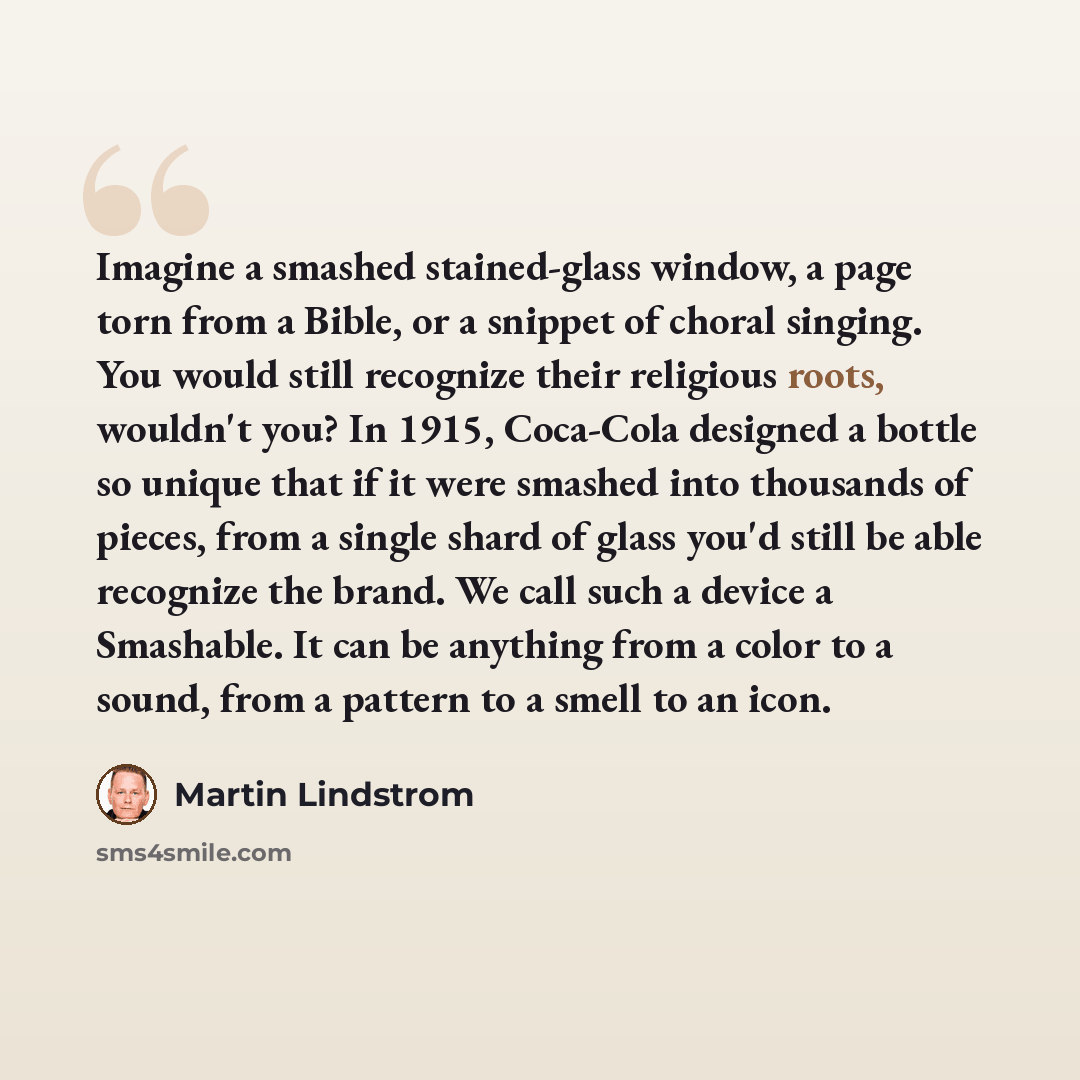 “Imagine a smashed stained-glass window, a page torn from a Bible, or a snippet of choral singing. You would still recognize their religious roots, wouldn't you? In 1915, Coca-Cola designed a bottle so unique that if it were smashed into thousands of pieces, from a single shard of glass you'd still…” quote by Martin Lindstrom