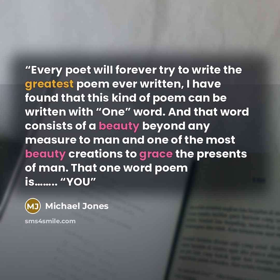 “Every poet will forever try to write the greatest poem ever written, I have found that this kind of poem can be written with “One” word. And that word consists of a beauty beyond any measure to man and one of the most beauty creations to grace the presents of man. That one word poem is…….. “YOU” quote by Michael Jones