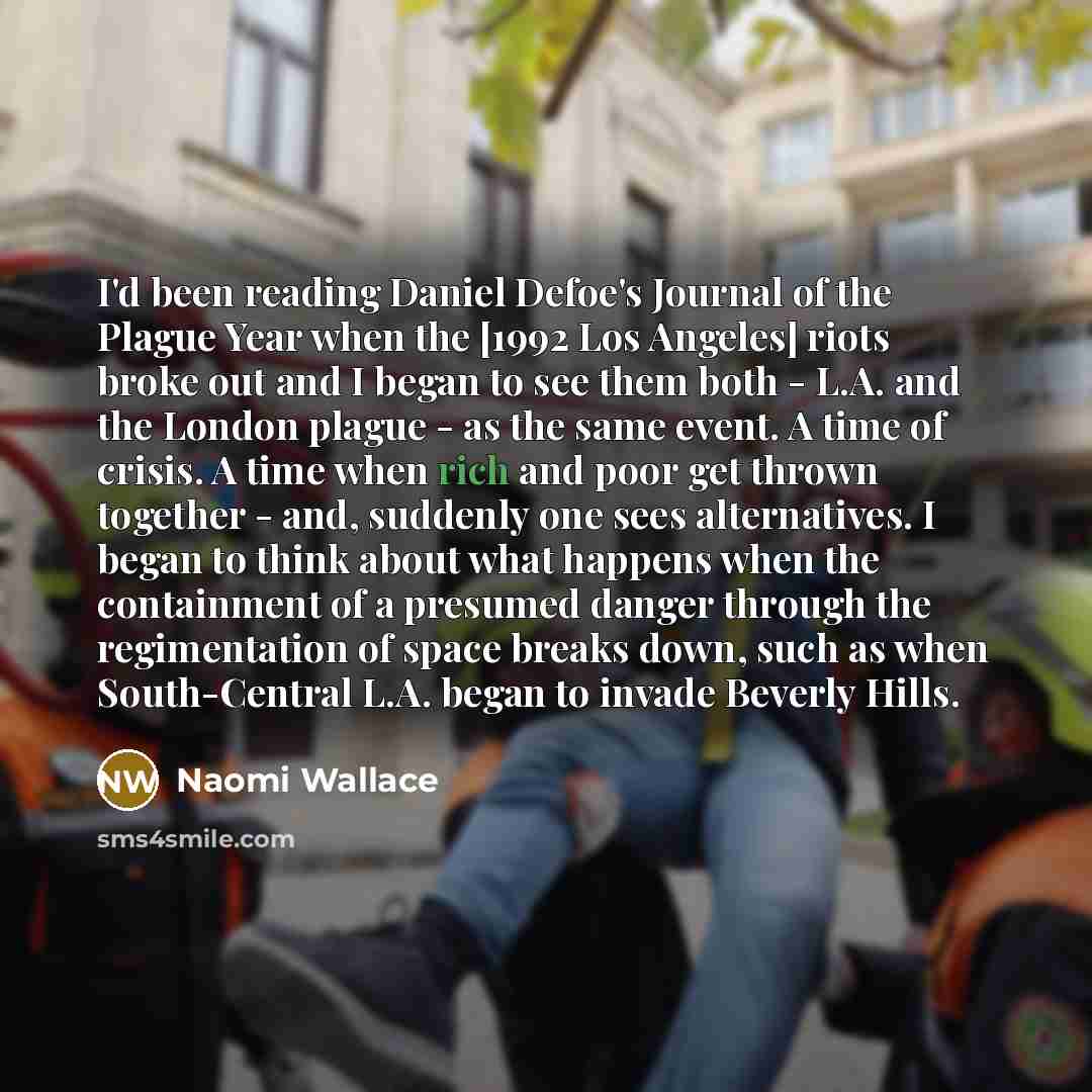 “I'd been reading Daniel Defoe's Journal of the Plague Year when the [1992 Los Angeles] riots broke out and I began to see them both - L.A. and the London plague - as the same event. A time of crisis. A time when rich and poor get thrown together - and, suddenly one sees alternatives. I began to…” quote by Naomi Wallace