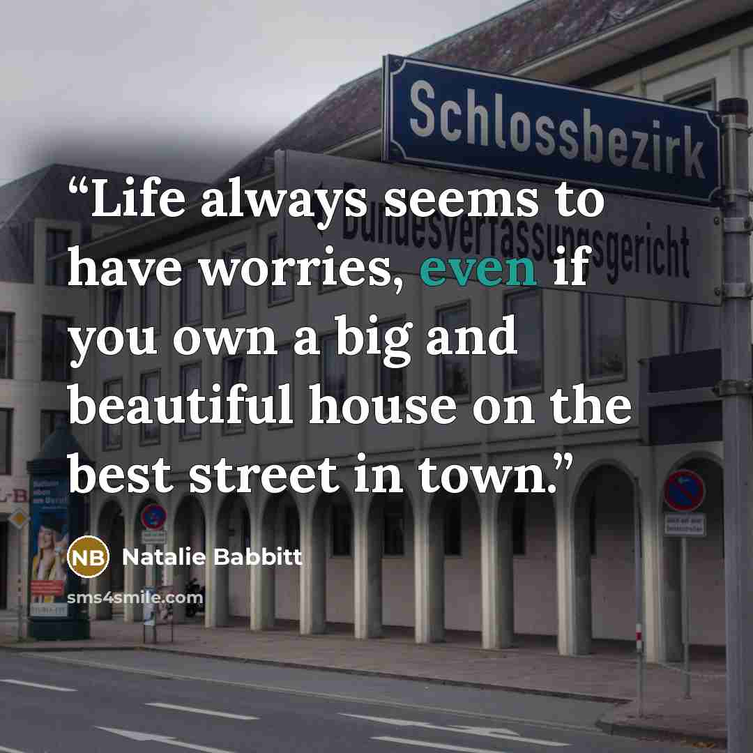 “Life always seems to have worries, even if you own a big and beautiful house on the best street in town.” quote by Natalie Babbitt