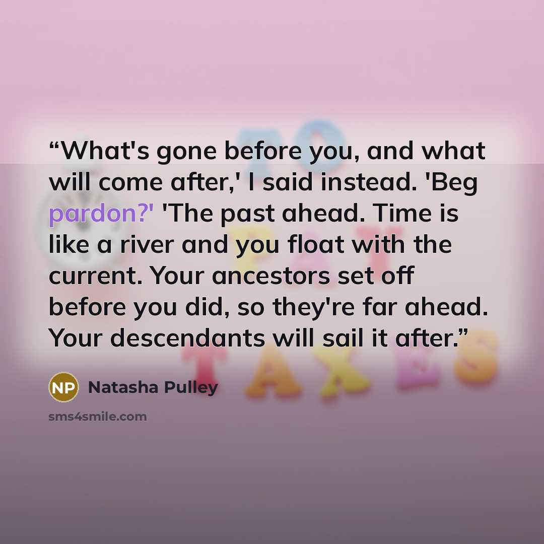 “What's gone before you, and what will come after,' I said instead. 'Beg pardon?' 'The past ahead. Time is like a river and you float with the current. Your ancestors set off before you did, so they're far ahead. Your descendants will sail it after.” quote by Natasha Pulley