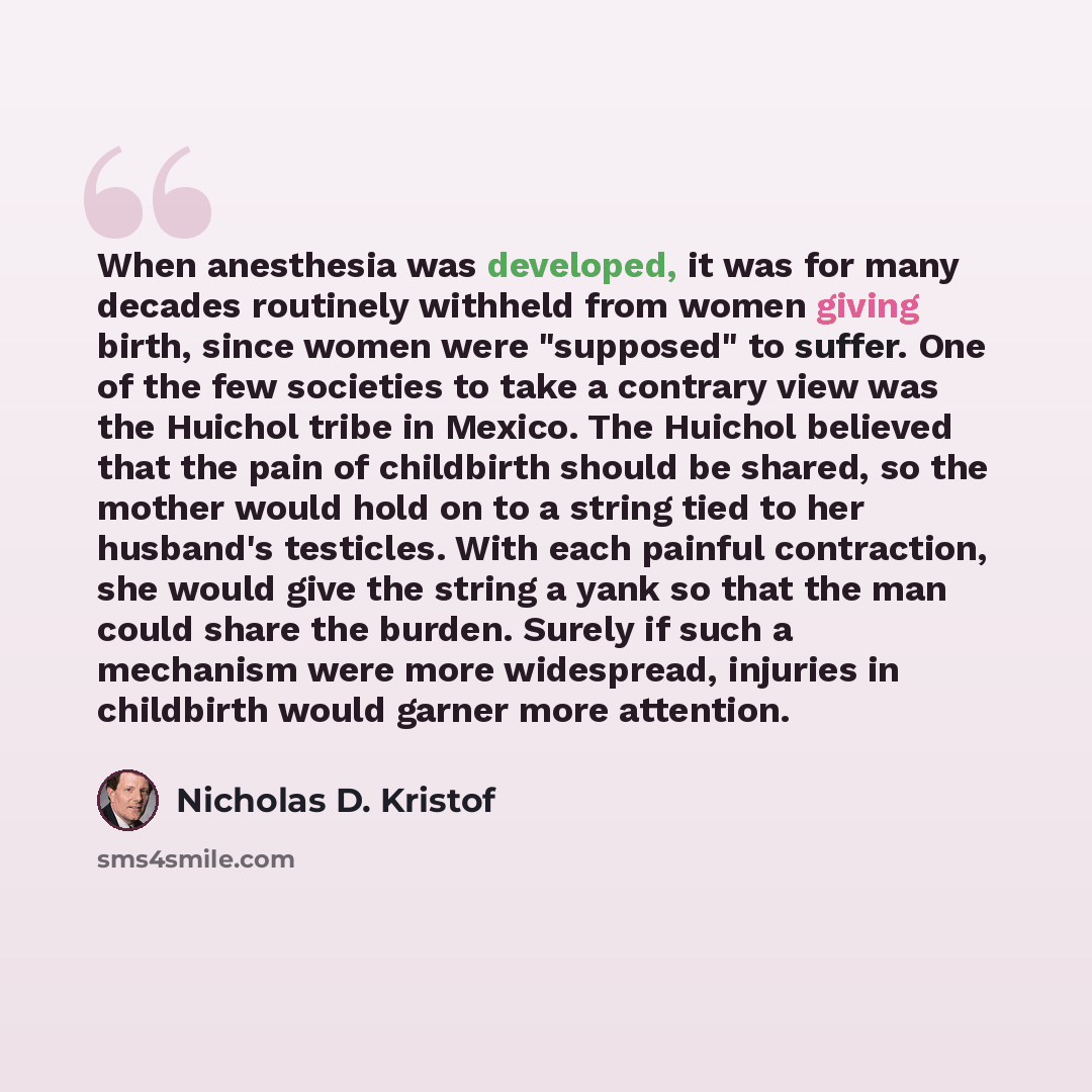 “When anesthesia was developed, it was for many decades routinely withheld from women giving birth, since women were "supposed" to suffer. One of the few societies to take a contrary view was the Huichol tribe in Mexico. The Huichol believed that the pain of childbirth should be shared, so the…” quote by Nicholas D. Kristof