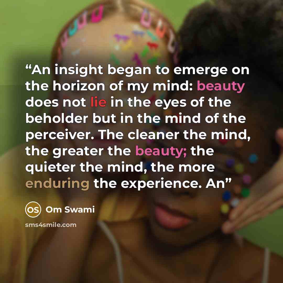 “An insight began to emerge on the horizon of my mind: beauty does not lie in the eyes of the beholder but in the mind of the perceiver. The cleaner the mind, the greater the beauty; the quieter the mind, the more enduring the experience. An” quote by Om Swami