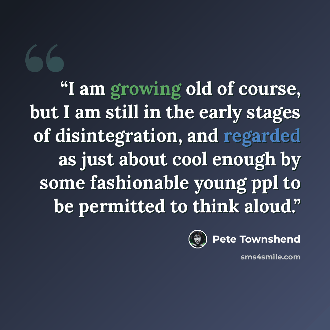 “I am growing old of course, but I am still in the early stages of disintegration, and regarded as just about cool enough by some fashionable young ppl to be permitted to think aloud.” quote by Pete Townshend