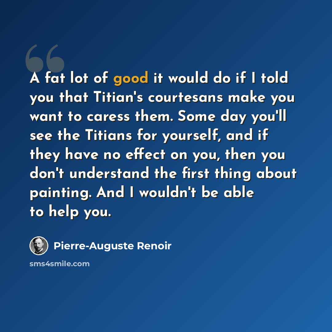 “A fat lot of good it would do if I told you that Titian's courtesans make you want to caress them. Some day you'll see the Titians for yourself, and if they have no effect on you, then you don't understand the first thing about painting. And I wouldn't be able to help you.” quote by Pierre-Auguste Renoir