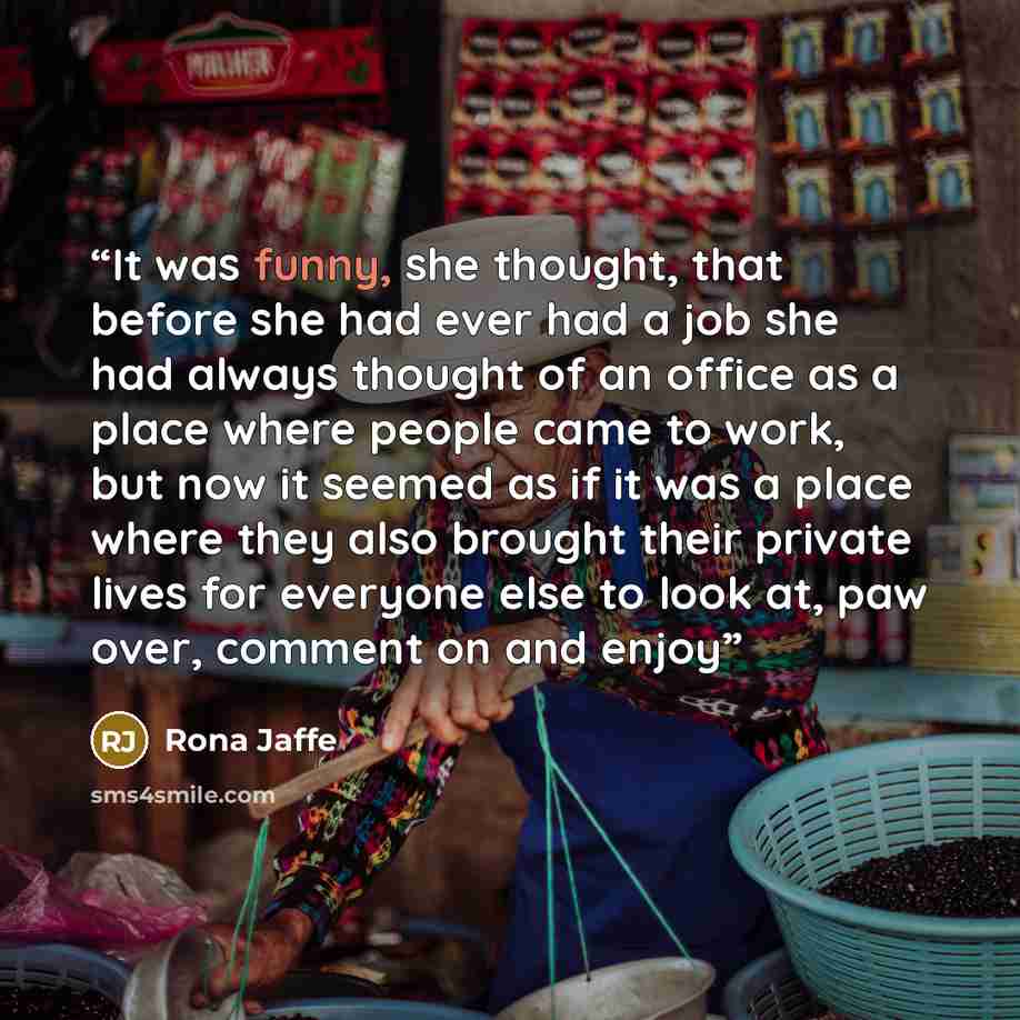 “It was funny, she thought, that before she had ever had a job she had always thought of an office as a place where people came to work, but now it seemed as if it was a place where they also brought their private lives for everyone else to look at, paw over, comment on and enjoy” quote by Rona Jaffe