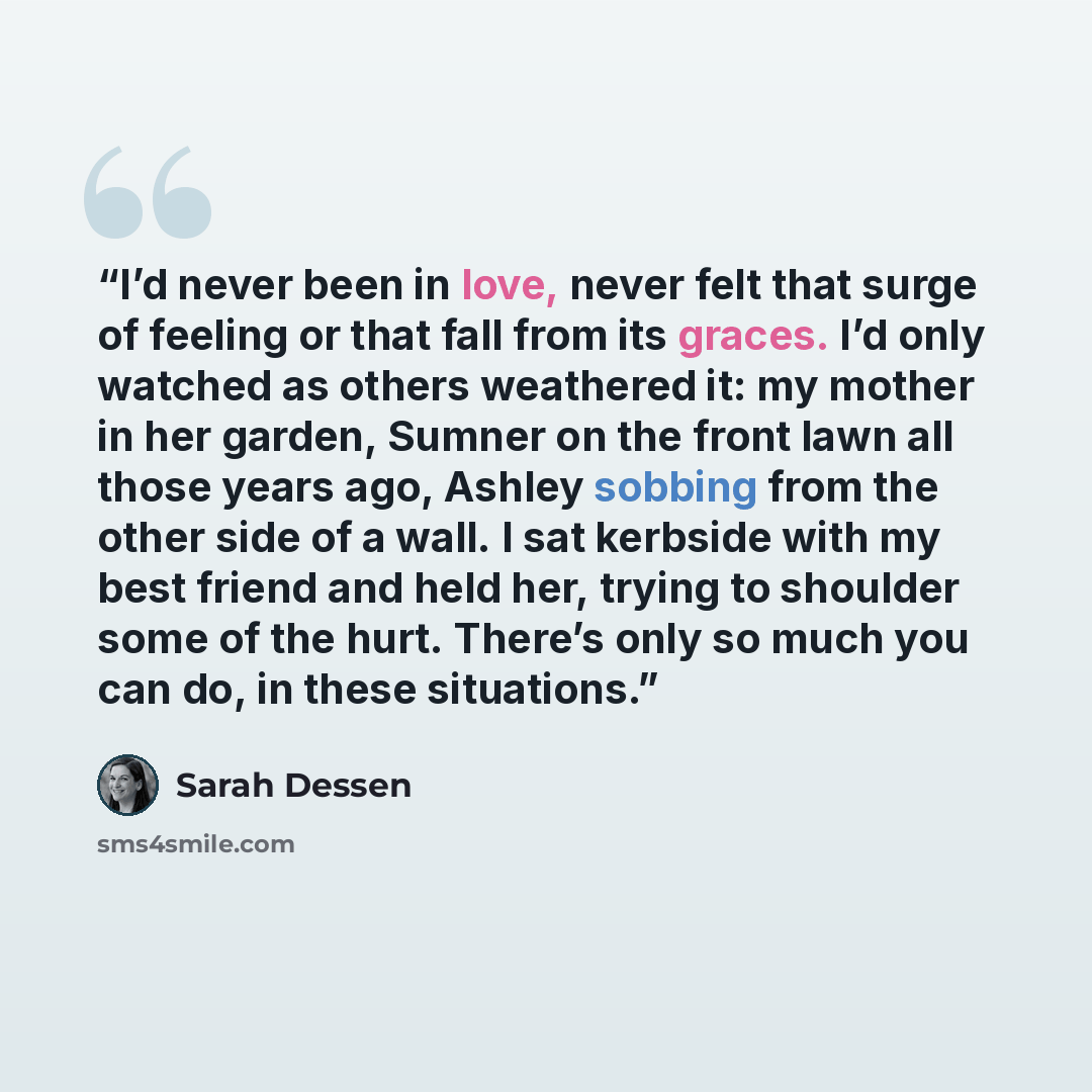 “I’d never been in love, never felt that surge of feeling or that fall from its graces. I’d only watched as others weathered it: my mother in her garden, Sumner on the front lawn all those years ago, Ashley sobbing from the other side of a wall. I sat kerbside with my best friend and held her…” quote by Sarah Dessen
