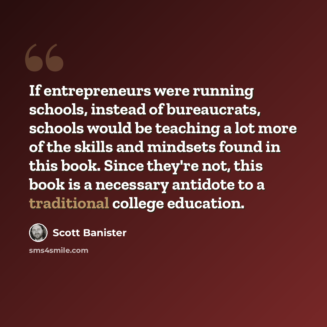 “If entrepreneurs were running schools, instead of bureaucrats, schools would be teaching a lot more of the skills and mindsets found in this book. Since they're not, this book is a necessary antidote to a traditional college education.” quote by Scott Banister