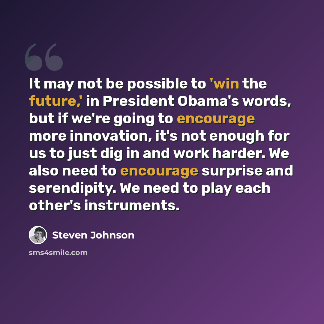 “It may not be possible to 'win the future,' in President Obama's words, but if we're going to encourage more innovation, it's not enough for us to just dig in and work harder. We also need to encourage surprise and serendipity. We need to play each other's instruments.” quote by Steven Johnson