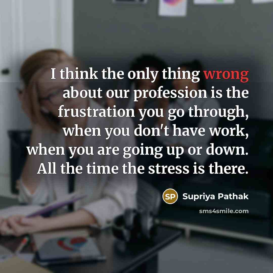 “I think the only thing wrong about our profession is the frustration you go through, when you don't have work, when you are going up or down. All the time the stress is there.” quote by Supriya Pathak