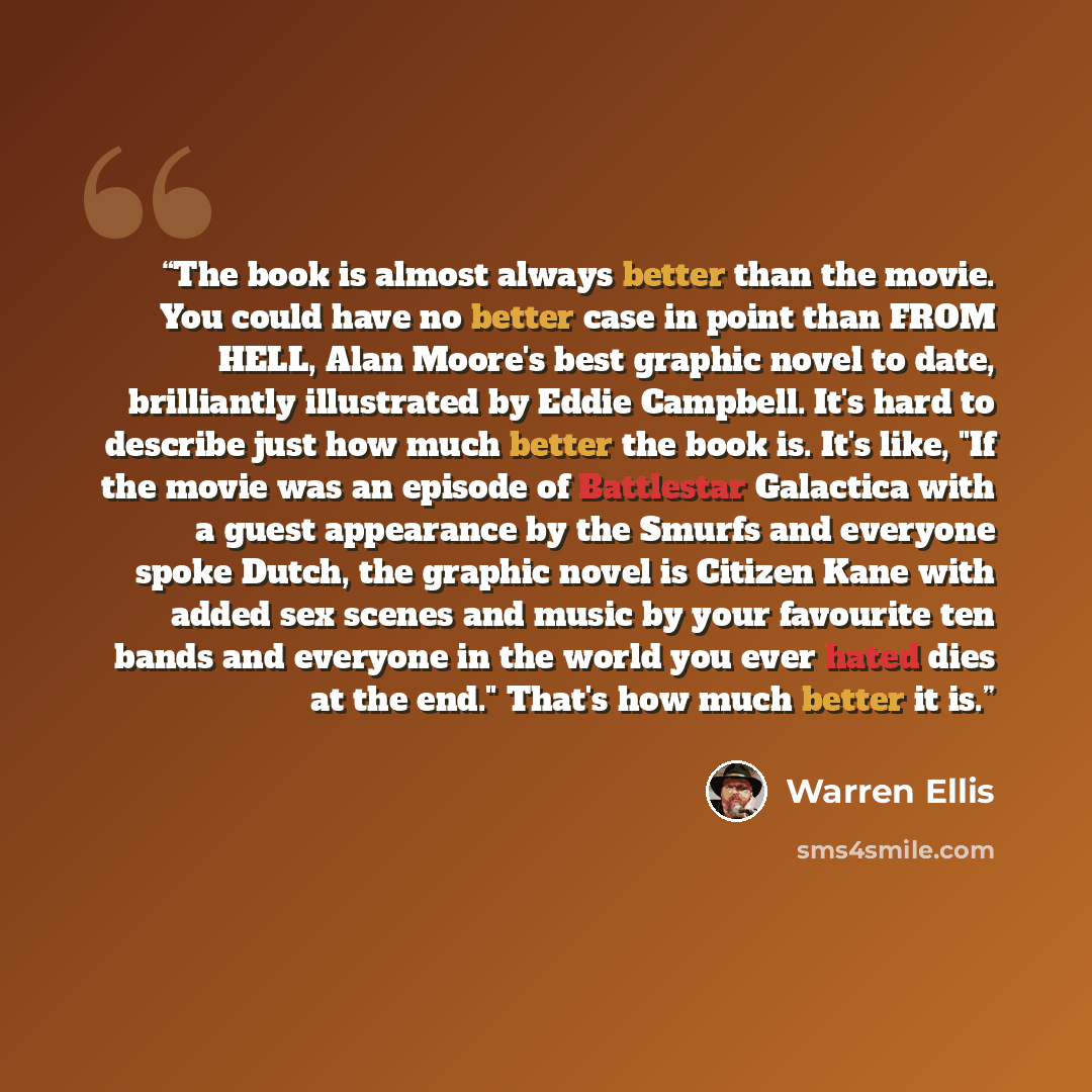 “The book is almost always better than the movie. You could have no better case in point than FROM HELL, Alan Moore's best graphic novel to date, brilliantly illustrated by Eddie Campbell. It's hard to describe just how much better the book is. It's like, "If the movie was an episode of Battlestar…” quote by Warren Ellis