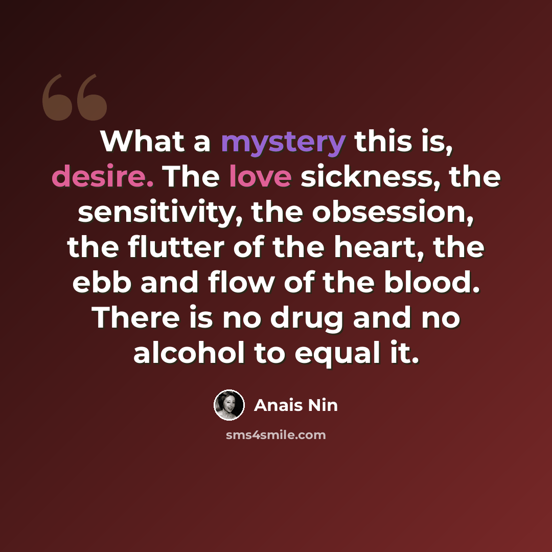 “What a mystery this is, desire. The love sickness, the sensitivity, the obsession, the flutter of the heart, the ebb and flow of the blood. There is no drug and no alcohol to equal it.” quote by Anais Nin