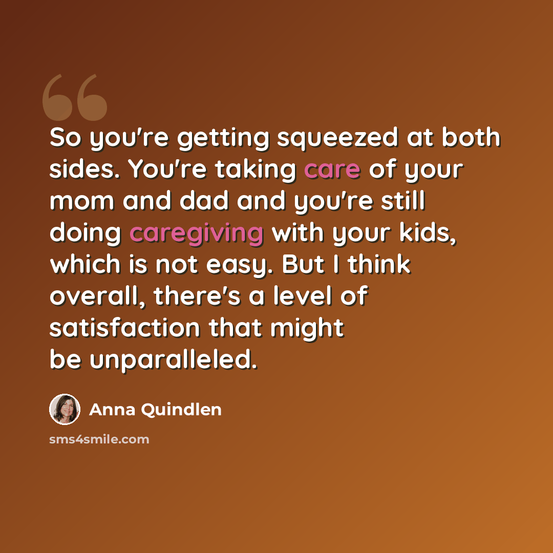“So you're getting squeezed at both sides. You're taking care of your mom and dad and you're still doing caregiving with your kids, which is not easy. But I think overall, there's a level of satisfaction that might be unparalleled.” quote by Anna Quindlen