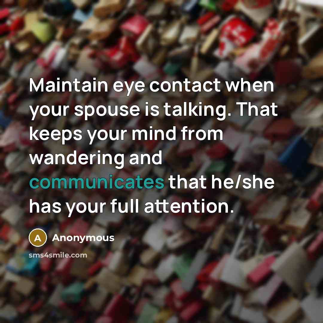 “Maintain eye contact when your spouse is talking. That keeps your mind from wandering and communicates that he/she has your full attention.” quote by Anonymous
