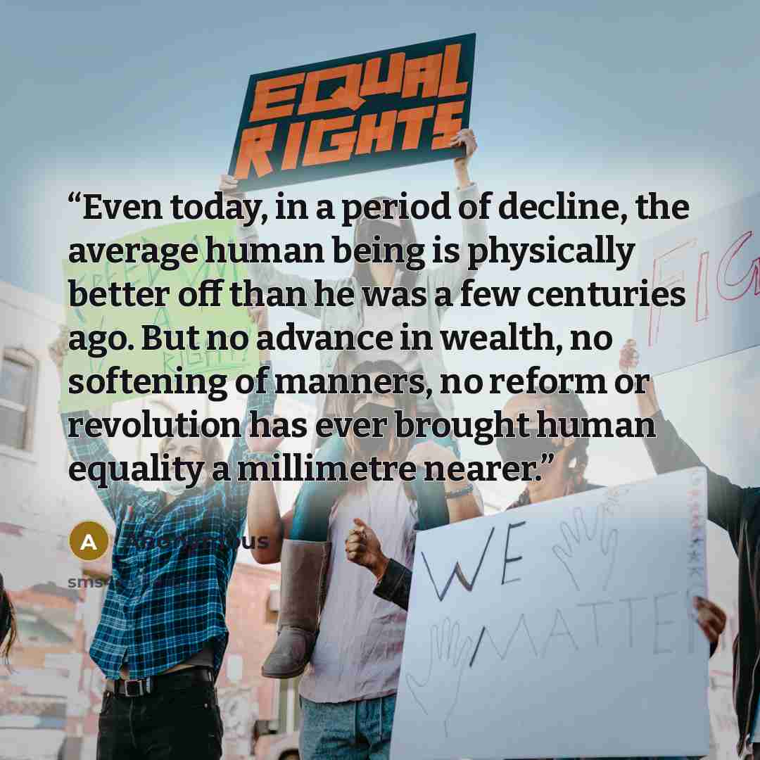 “Even today, in a period of decline, the average human being is physically better off than he was a few centuries ago. But no advance in wealth, no softening of manners, no reform or revolution has ever brought human equality a millimetre nearer.” quote by Anonymous