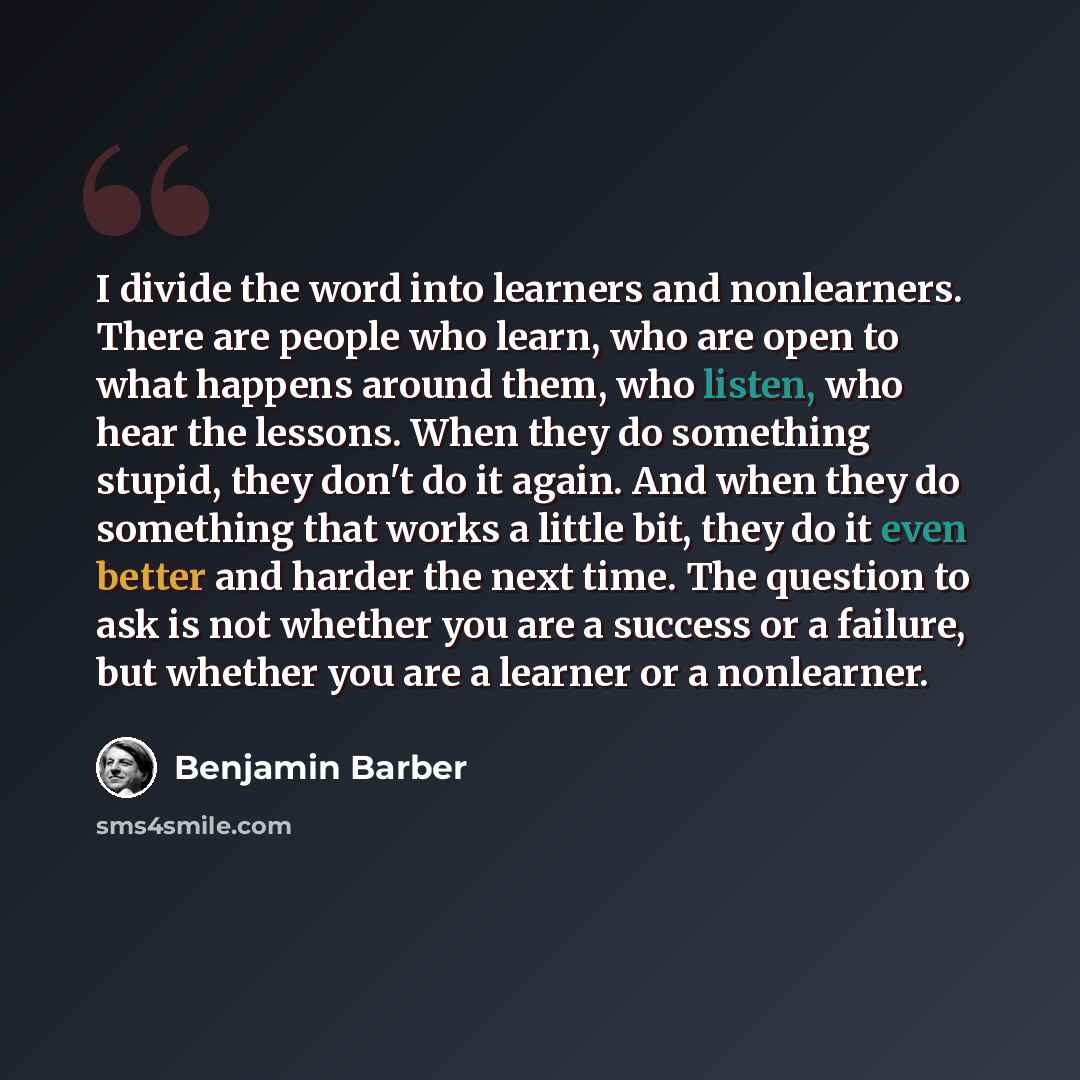 “I divide the word into learners and nonlearners. There are people who learn, who are open to what happens around them, who listen, who hear the lessons. When they do something stupid, they don't do it again. And when they do something that works a little bit, they do it even better and harder the…” quote by Benjamin Barber