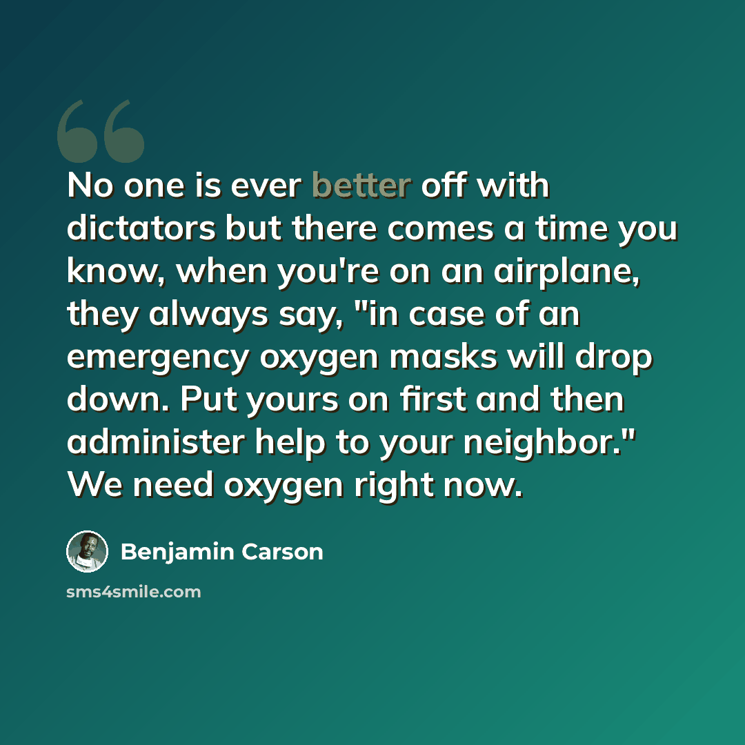 “No one is ever better off with dictators but there comes a time you know, when you're on an airplane, they always say, "in case of an emergency oxygen masks will drop down. Put yours on first and then administer help to your neighbor." We need oxygen right now.” quote by Benjamin Carson