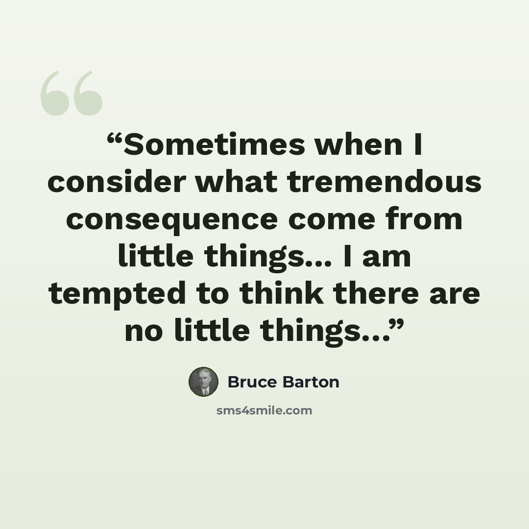 “Sometimes when I consider what tremendous consequence come from little things... I am tempted to think there are no little things…” quote by Bruce Barton