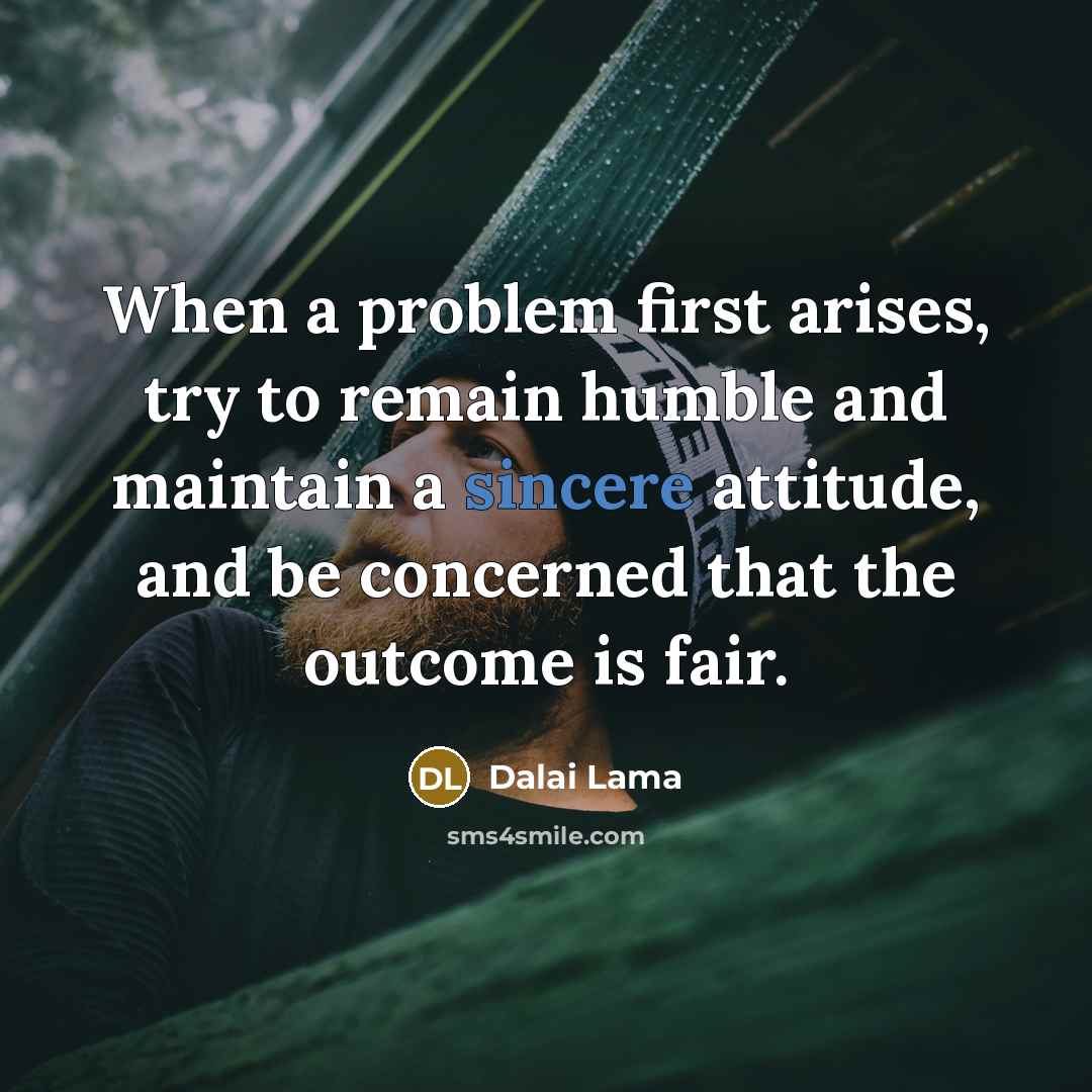 “When a problem first arises, try to remain humble and maintain a sincere attitude, and be concerned that the outcome is fair.” quote by Dalai Lama