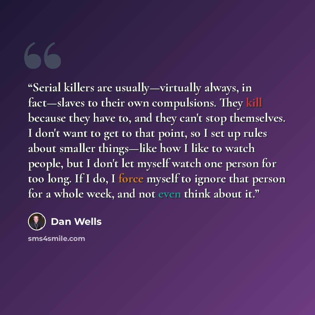 “Serial killers are usually—virtually always, in fact—slaves to their own compulsions. They kill because they have to, and they can't stop themselves. I don't want to get to that point, so I set up rules about smaller things—like how I like to watch people, but I don't let myself watch one person…” quote by Dan Wells