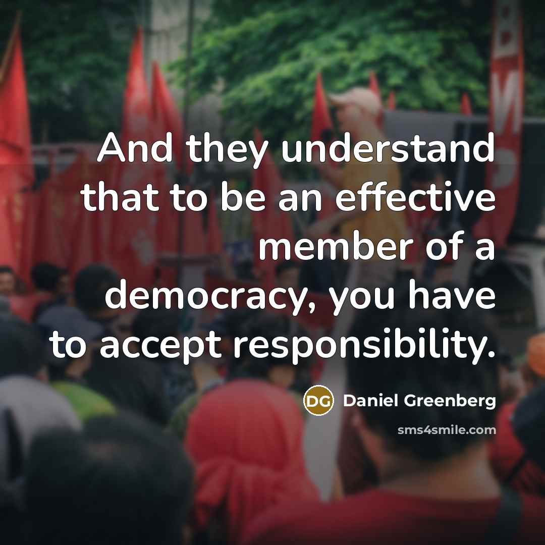 “And they understand that to be an effective member of a democracy, you have to accept responsibility.” quote by Daniel Greenberg
