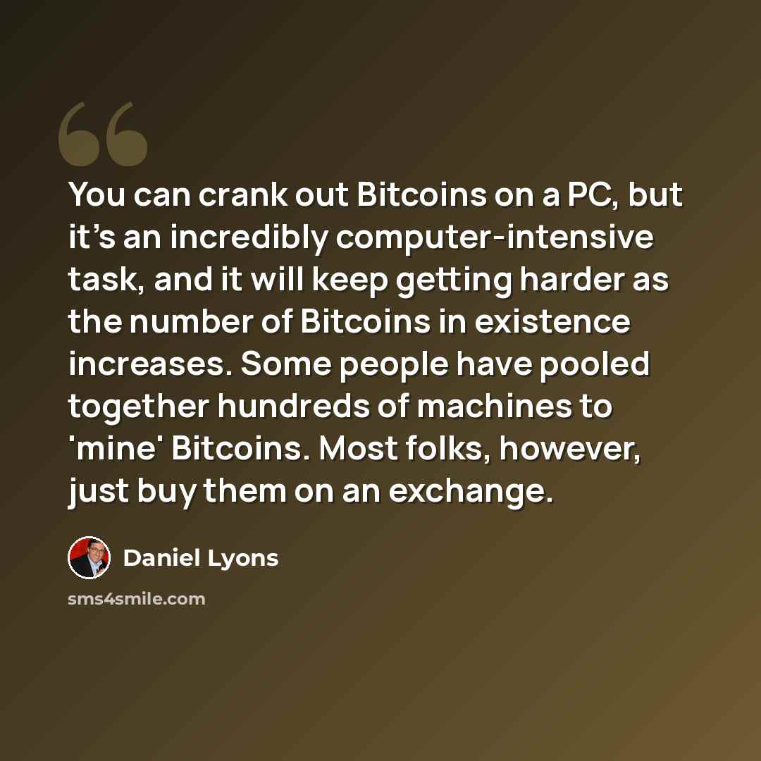“You can crank out Bitcoins on a PC, but it's an incredibly computer-intensive task, and it will keep getting harder as the number of Bitcoins in existence increases. Some people have pooled together hundreds of machines to 'mine' Bitcoins. Most folks, however, just buy them on an exchange.” quote by Daniel Lyons